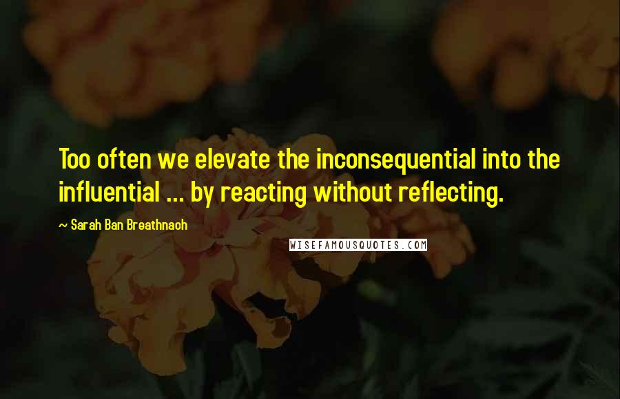 Sarah Ban Breathnach quotes: Too often we elevate the inconsequential into the influential ... by reacting without reflecting.