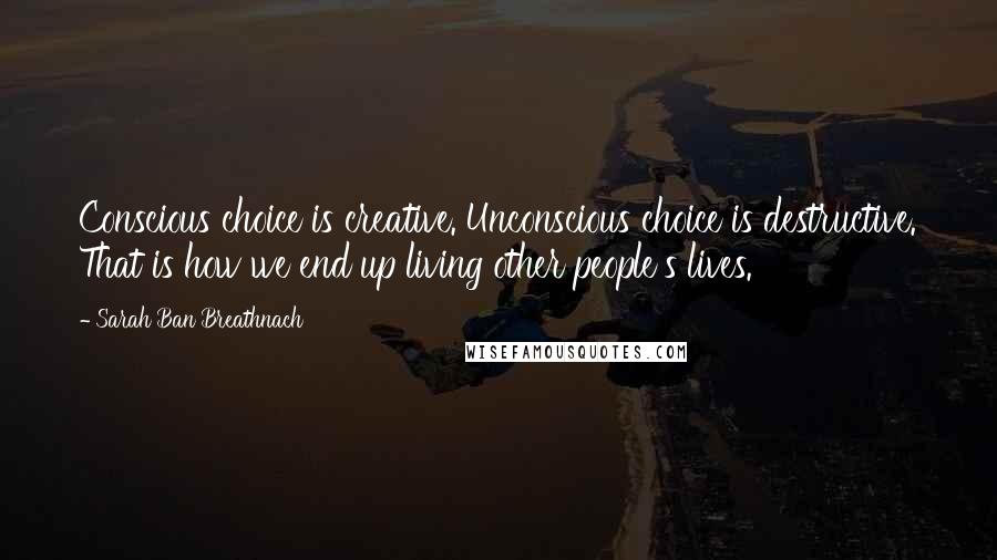 Sarah Ban Breathnach quotes: Conscious choice is creative. Unconscious choice is destructive. That is how we end up living other people's lives.