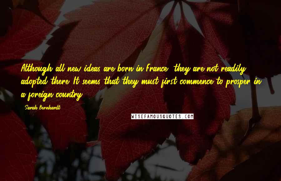 Sarah Bernhardt quotes: Although all new ideas are born in France, they are not readily adopted there. It seems that they must first commence to prosper in a foreign country. Sarah Bernhardt quotes: Although all new ideas are born in France, they are not readily adopted there. It seems that they must first commence to prosper in a foreign country.