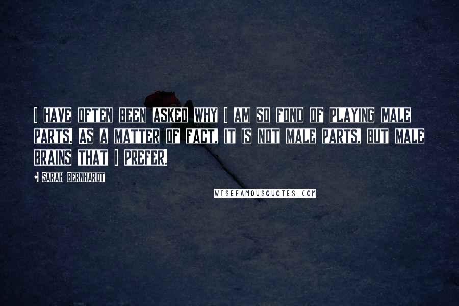 Sarah Bernhardt quotes: I have often been asked why I am so fond of playing male parts. As a matter of fact, it is not male parts, but male brains that I prefer.