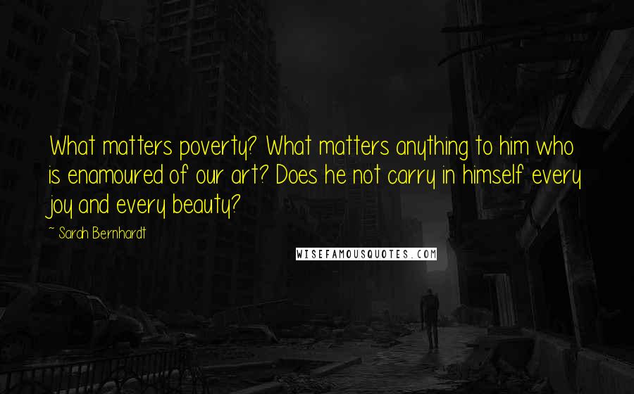 Sarah Bernhardt quotes: What matters poverty? What matters anything to him who is enamoured of our art? Does he not carry in himself every joy and every beauty?