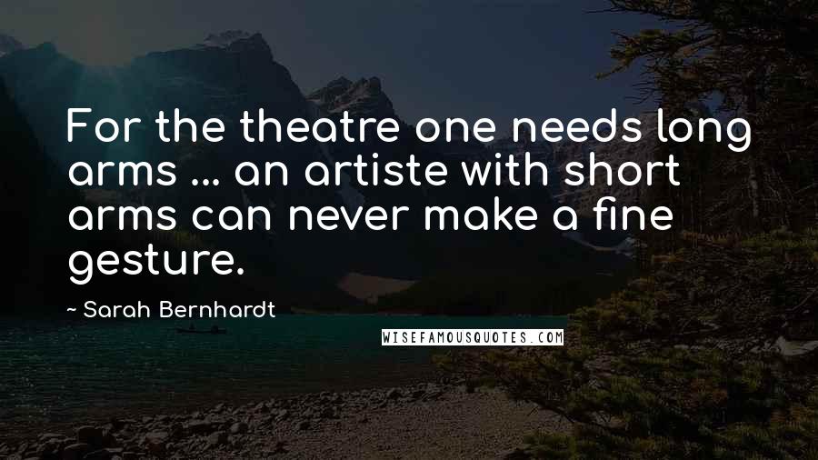 Sarah Bernhardt quotes: For the theatre one needs long arms ... an artiste with short arms can never make a fine gesture.