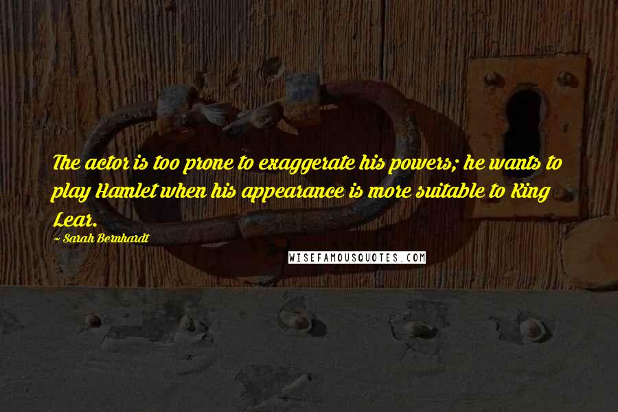 Sarah Bernhardt quotes: The actor is too prone to exaggerate his powers; he wants to play Hamlet when his appearance is more suitable to King Lear.