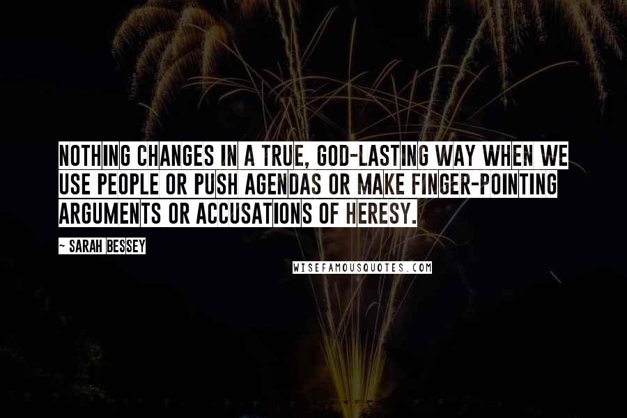 Sarah Bessey quotes: Nothing changes in a true, God-lasting way when we use people or push agendas or make finger-pointing arguments or accusations of heresy. Sarah Bessey quotes: Nothing changes in a true, God-lasting way when we use people or push agendas or make finger-pointing arguments or accusations of heresy.
