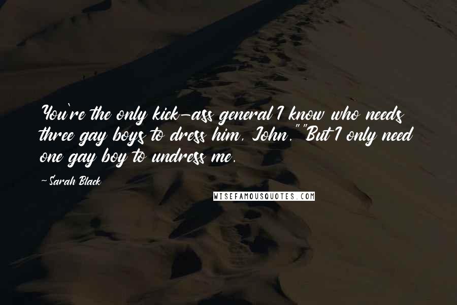 Sarah Black quotes: You're the only kick-ass general I know who needs three gay boys to dress him, John.""But I only need one gay boy to undress me. Sarah Black quotes: You're the only kick-ass general I know who needs three gay boys to dress him, John.""But I only need one gay boy to undress me.