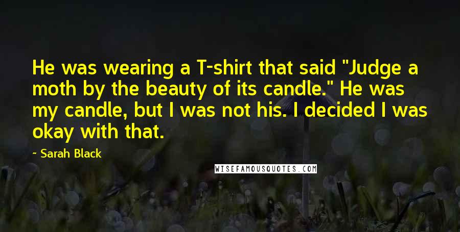 Sarah Black quotes: He was wearing a T-shirt that said "Judge a moth by the beauty of its candle." He was my candle, but I was not his. I decided I was okay Sarah Black quotes: He was wearing a T-shirt that said "Judge a moth by the beauty of its candle." He was my candle, but I was not his. I decided I was okay