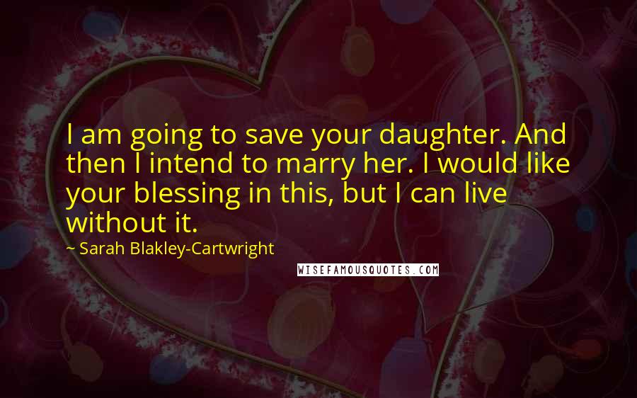 Sarah Blakley-Cartwright quotes: I am going to save your daughter. And then I intend to marry her. I would like your blessing in this, but I can live without it.