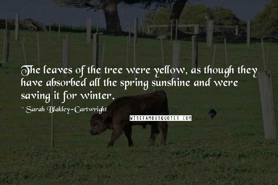 Sarah Blakley-Cartwright quotes: The leaves of the tree were yellow, as though they have absorbed all the spring sunshine and were saving it for winter. Sarah Blakley-Cartwright quotes: The leaves of the tree were yellow, as though they have absorbed all the spring sunshine and were saving it for winter.