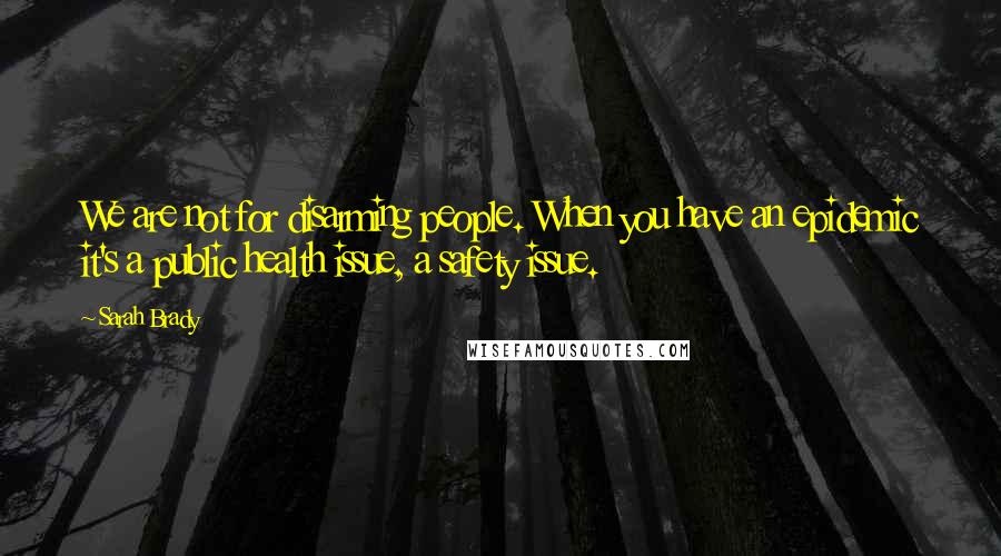 Sarah Brady quotes: We are not for disarming people. When you have an epidemic it's a public health issue, a safety issue.