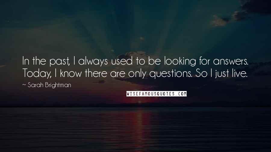 Sarah Brightman quotes: In the past, I always used to be looking for answers. Today, I know there are only questions. So I just live.