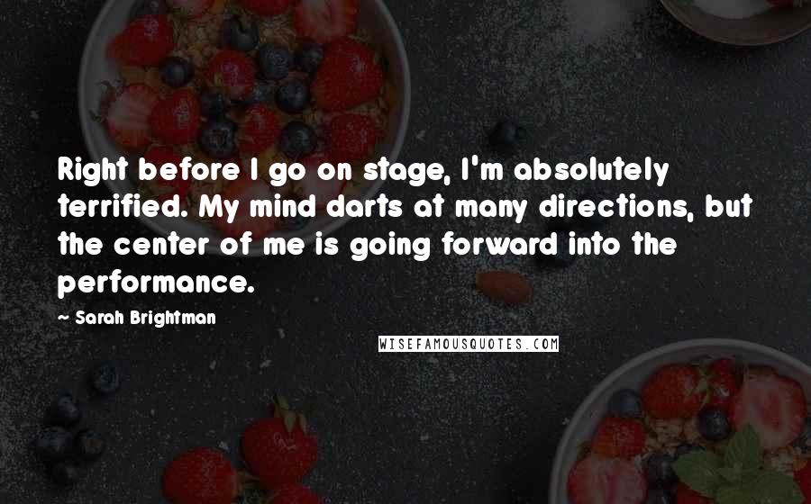 Sarah Brightman quotes: Right before I go on stage, I'm absolutely terrified. My mind darts at many directions, but the center of me is going forward into the performance.