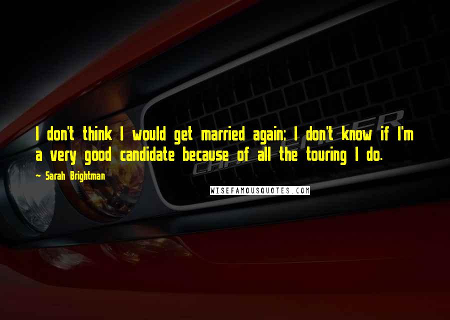 Sarah Brightman quotes: I don't think I would get married again; I don't know if I'm a very good candidate because of all the touring I do.