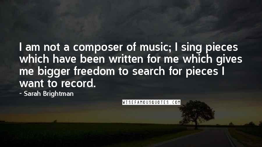 Sarah Brightman quotes: I am not a composer of music; I sing pieces which have been written for me which gives me bigger freedom to search for pieces I want to record.