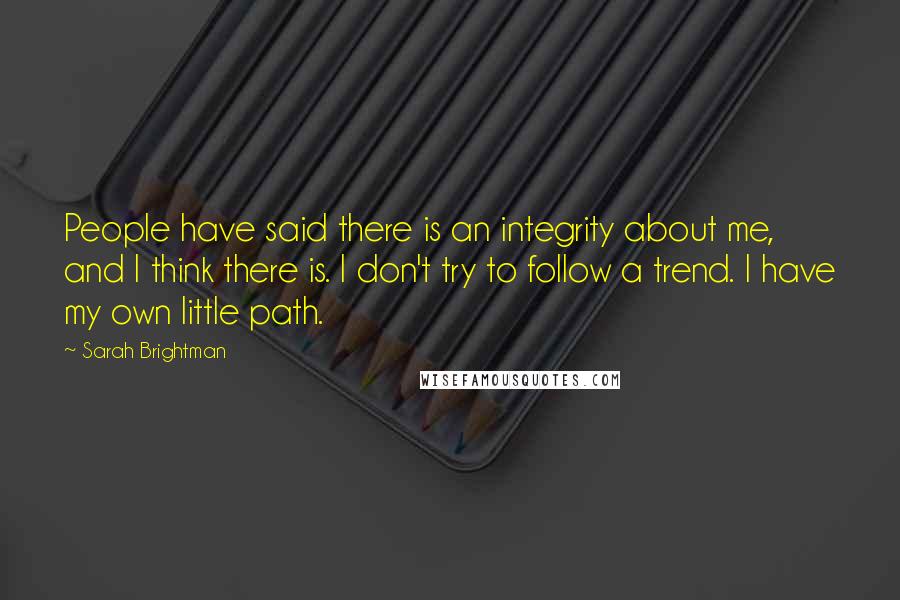 Sarah Brightman quotes: People have said there is an integrity about me, and I think there is. I don't try to follow a trend. I have my own little path. Sarah Brightman quotes: People have said there is an integrity about me, and I think there is. I don't try to follow a trend. I have my own little path.