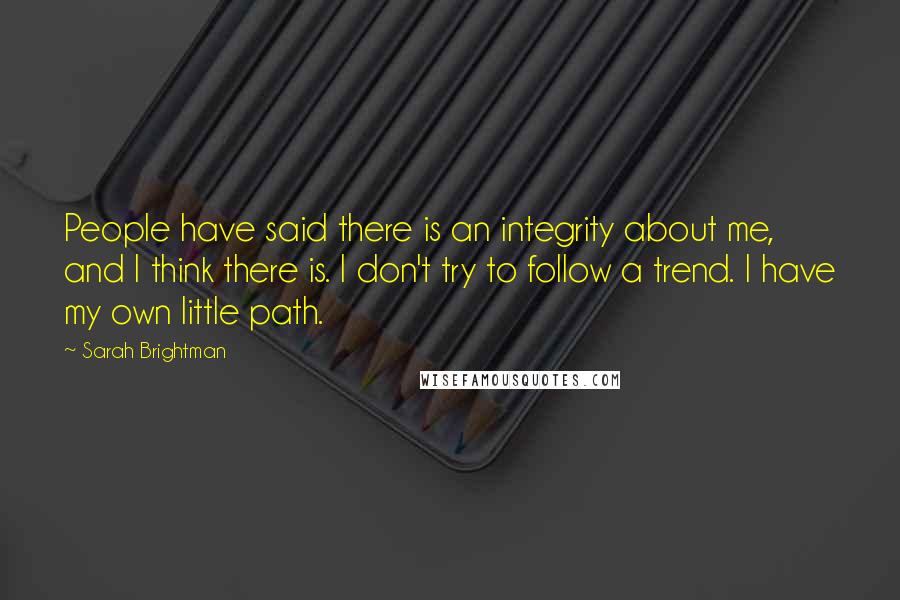 Sarah Brightman quotes: People have said there is an integrity about me, and I think there is. I don't try to follow a trend. I have my own little path.