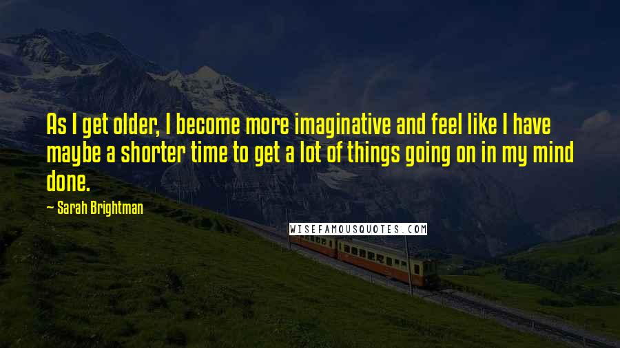 Sarah Brightman quotes: As I get older, I become more imaginative and feel like I have maybe a shorter time to get a lot of things going on in my mind done.