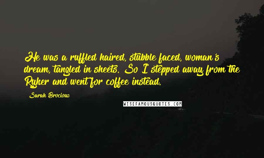 Sarah Brocious quotes: He was a ruffled haired, stubble faced, woman's dream, tangled in sheets. So I stepped away from the Ryker and went for coffee instead. Sarah Brocious quotes: He was a ruffled haired, stubble faced, woman's dream, tangled in sheets. So I stepped away from the Ryker and went for coffee instead.