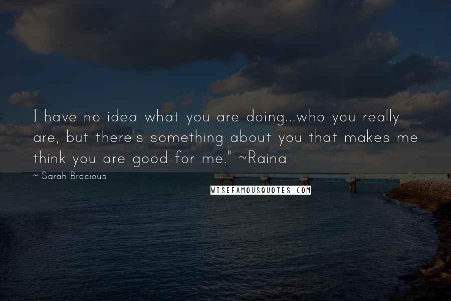 Sarah Brocious quotes: I have no idea what you are doing...who you really are, but there's something about you that makes me think you are good for me." ~Raina Sarah Brocious quotes: I have no idea what you are doing...who you really are, but there's something about you that makes me think you are good for me." ~Raina