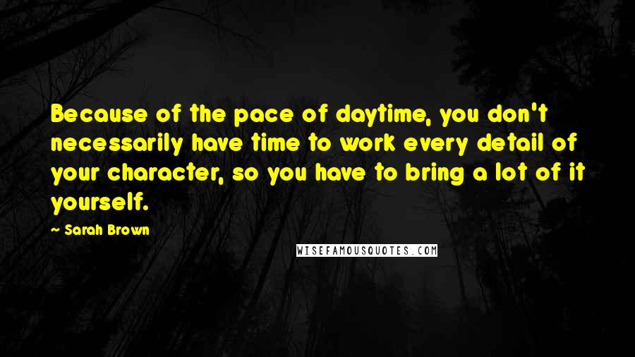 Sarah Brown quotes: Because of the pace of daytime, you don't necessarily have time to work every detail of your character, so you have to bring a lot of it yourself.