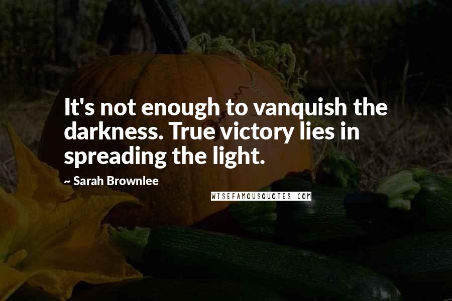 Sarah Brownlee quotes: It's not enough to vanquish the darkness. True victory lies in spreading the light.