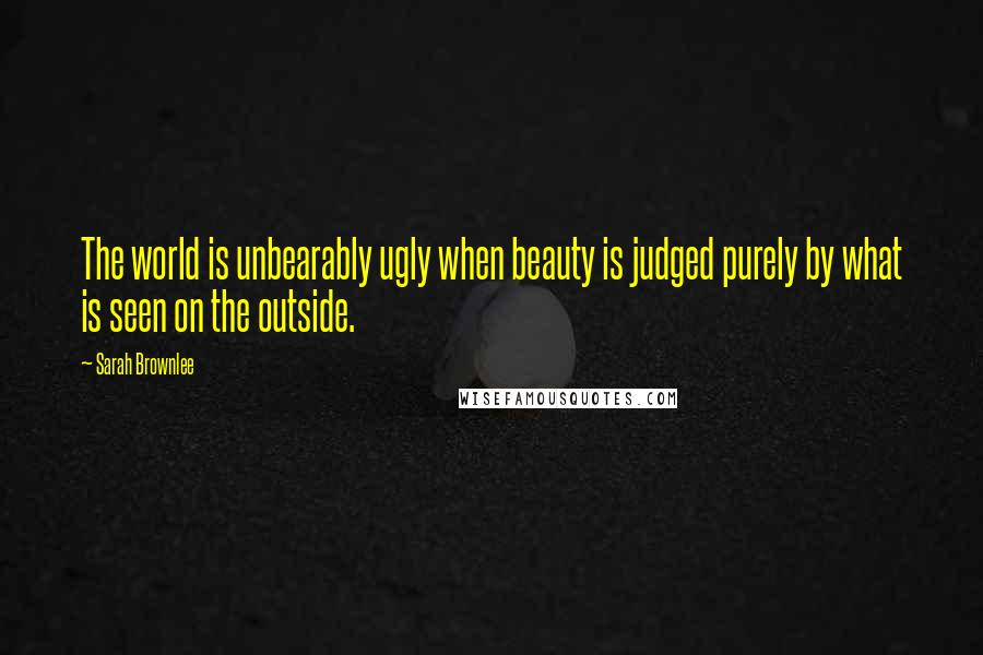 Sarah Brownlee quotes: The world is unbearably ugly when beauty is judged purely by what is seen on the outside.