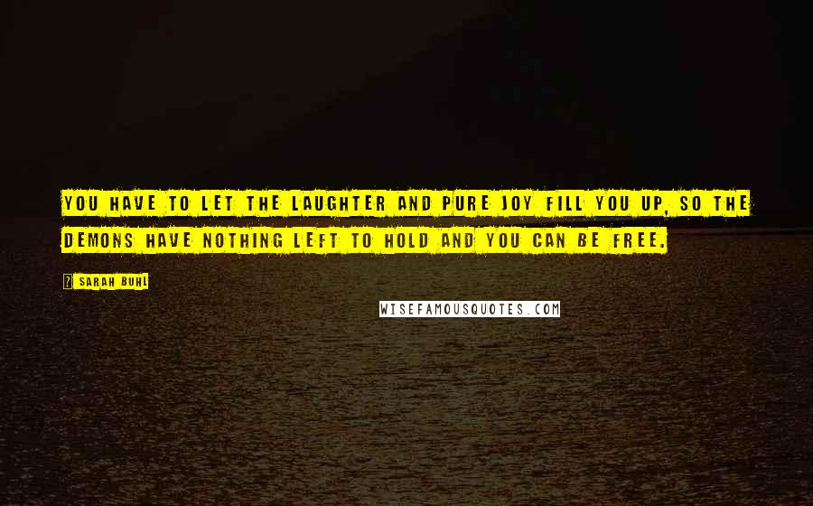 Sarah Buhl quotes: You have to let the laughter and pure joy fill you up, so the demons have nothing left to hold and you can be free. Sarah Buhl quotes: You have to let the laughter and pure joy fill you up, so the demons have nothing left to hold and you can be free.
