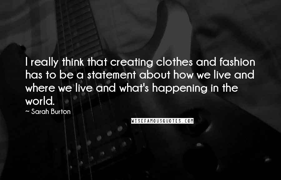 Sarah Burton quotes: I really think that creating clothes and fashion has to be a statement about how we live and where we live and what's happening in the world. Sarah Burton quotes: I really think that creating clothes and fashion has to be a statement about how we live and where we live and what's happening in the world.