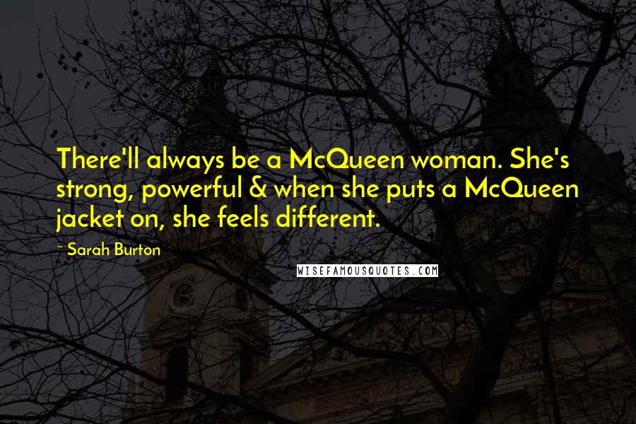 Sarah Burton quotes: There'll always be a McQueen woman. She's strong, powerful & when she puts a McQueen jacket on, she feels different. Sarah Burton quotes: There'll always be a McQueen woman. She's strong, powerful & when she puts a McQueen jacket on, she feels different.