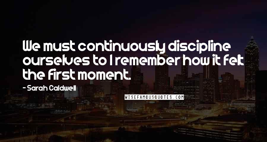 Sarah Caldwell quotes: We must continuously discipline ourselves to I remember how it felt the first moment.