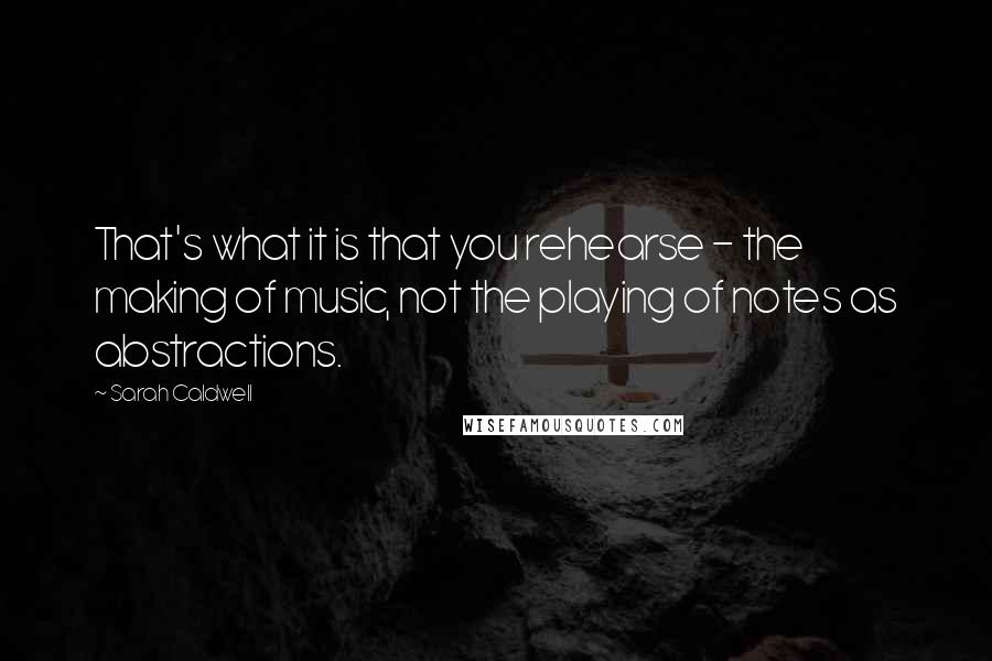 Sarah Caldwell quotes: That's what it is that you rehearse - the making of music, not the playing of notes as abstractions.