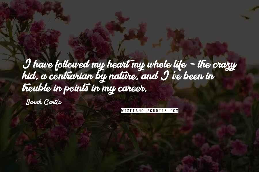 Sarah Carter quotes: I have followed my heart my whole life - the crazy kid, a contrarian by nature, and I've been in trouble in points in my career.