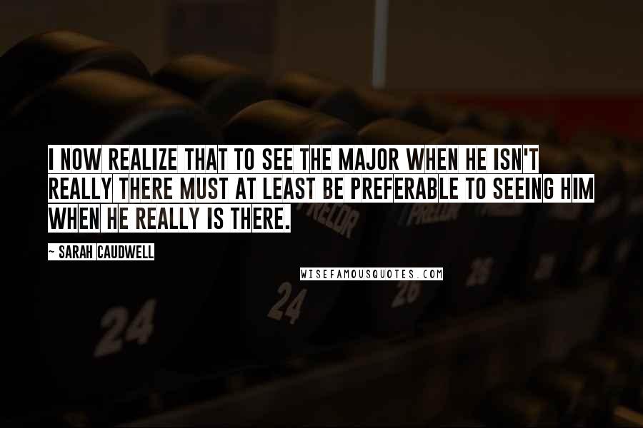 Sarah Caudwell quotes: I now realize that to see the Major when he isn't really there must at least be preferable to seeing him when he really is there.