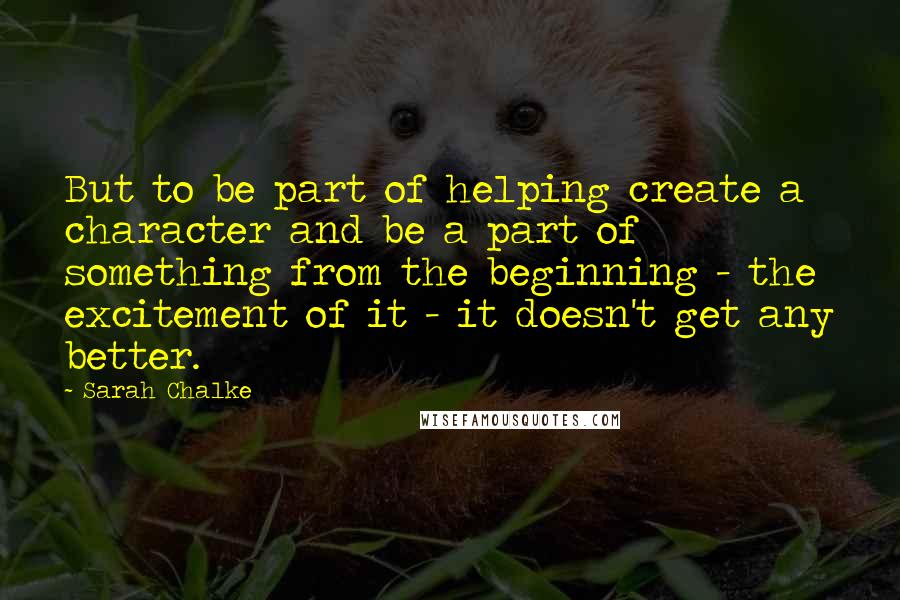Sarah Chalke quotes: But to be part of helping create a character and be a part of something from the beginning - the excitement of it - it doesn't get any better. Sarah Chalke quotes: But to be part of helping create a character and be a part of something from the beginning - the excitement of it - it doesn't get any better.