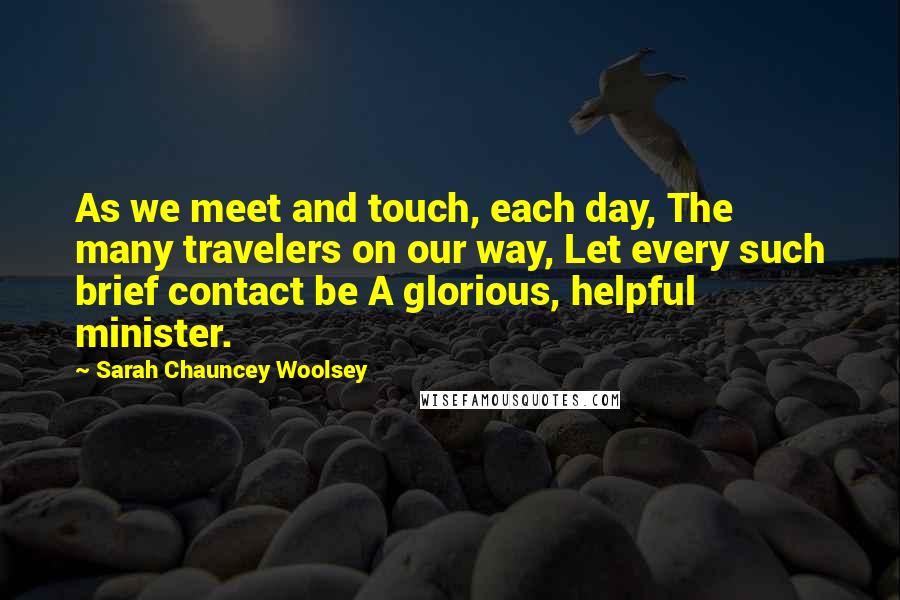 Sarah Chauncey Woolsey quotes: As we meet and touch, each day, The many travelers on our way, Let every such brief contact be A glorious, helpful minister.