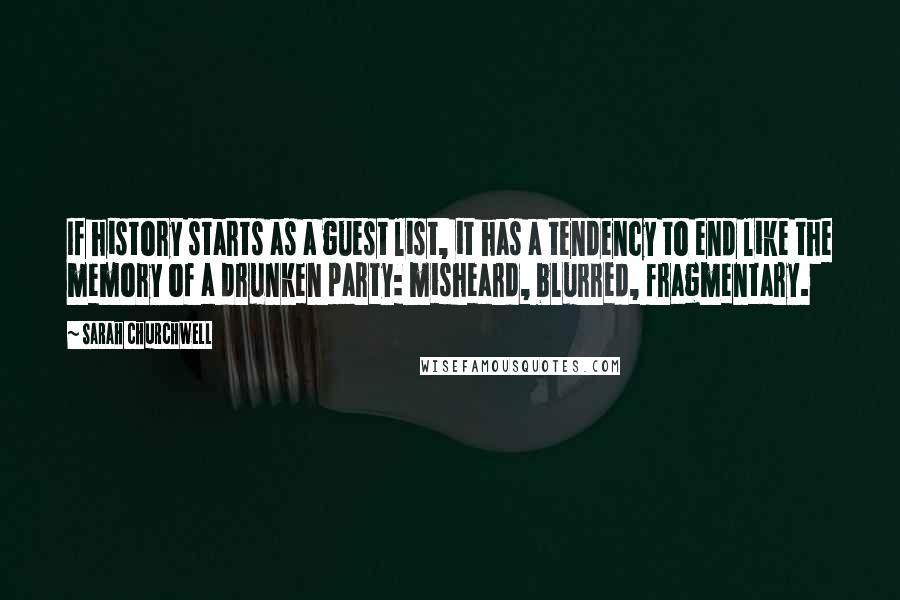 Sarah Churchwell quotes: If history starts as a guest list, it has a tendency to end like the memory of a drunken party: misheard, blurred, fragmentary. Sarah Churchwell quotes: If history starts as a guest list, it has a tendency to end like the memory of a drunken party: misheard, blurred, fragmentary.