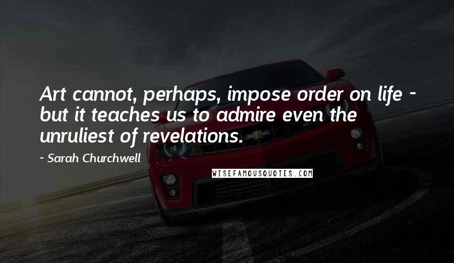 Sarah Churchwell quotes: Art cannot, perhaps, impose order on life - but it teaches us to admire even the unruliest of revelations. Sarah Churchwell quotes: Art cannot, perhaps, impose order on life - but it teaches us to admire even the unruliest of revelations.