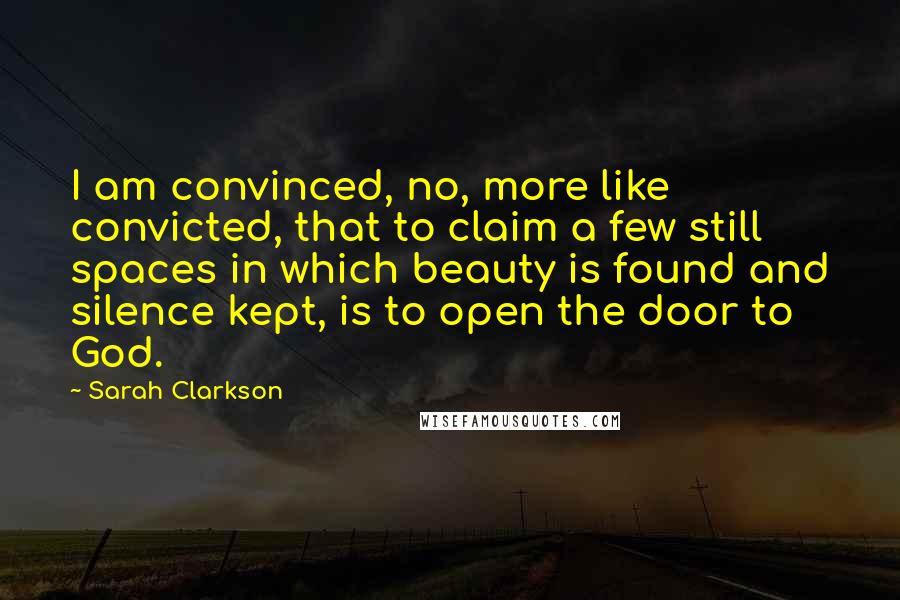 Sarah Clarkson quotes: I am convinced, no, more like convicted, that to claim a few still spaces in which beauty is found and silence kept, is to open the door to God. Sarah Clarkson quotes: I am convinced, no, more like convicted, that to claim a few still spaces in which beauty is found and silence kept, is to open the door to God.