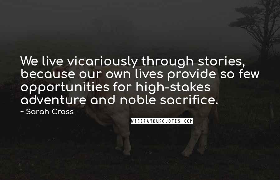 Sarah Cross quotes: We live vicariously through stories, because our own lives provide so few opportunities for high-stakes adventure and noble sacrifice. Sarah Cross quotes: We live vicariously through stories, because our own lives provide so few opportunities for high-stakes adventure and noble sacrifice.