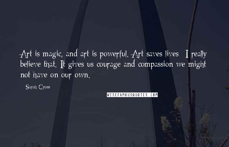 Sarah Cross quotes: Art is magic, and art is powerful. Art saves lives- I really believe that. It gives us courage and compassion we might not have on our own. Sarah Cross quotes: Art is magic, and art is powerful. Art saves lives- I really believe that. It gives us courage and compassion we might not have on our own.