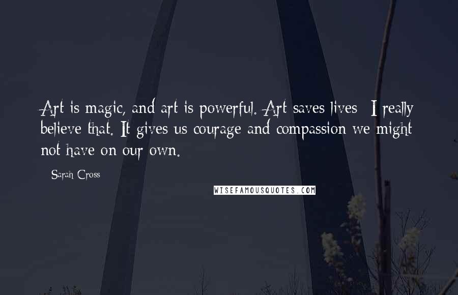 Sarah Cross quotes: Art is magic, and art is powerful. Art saves lives- I really believe that. It gives us courage and compassion we might not have on our own.