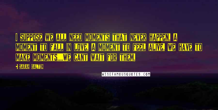Sarah Dalton quotes: I suppose we all need moments that never happen. A moment to fall in love. A moment to feel alive. We have to make moments....We cant wait for them.