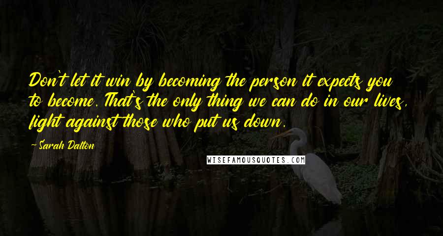 Sarah Dalton quotes: Don't let it win by becoming the person it expects you to become. That's the only thing we can do in our lives, fight against those who put us down. Sarah Dalton quotes: Don't let it win by becoming the person it expects you to become. That's the only thing we can do in our lives, fight against those who put us down.