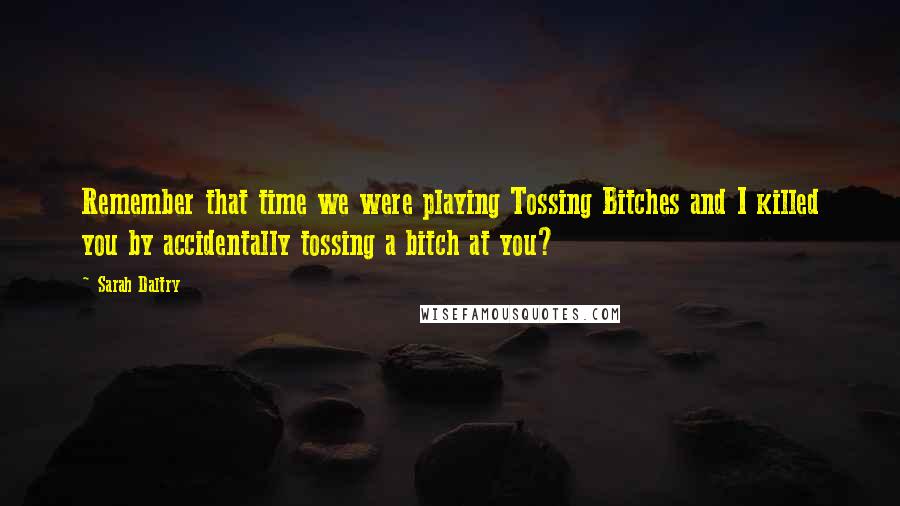 Sarah Daltry quotes: Remember that time we were playing Tossing Bitches and I killed you by accidentally tossing a bitch at you? Sarah Daltry quotes: Remember that time we were playing Tossing Bitches and I killed you by accidentally tossing a bitch at you?