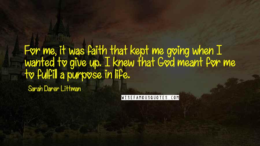 Sarah Darer Littman quotes: For me, it was faith that kept me going when I wanted to give up. I knew that God meant for me to fulfill a purpose in life. Sarah Darer Littman quotes: For me, it was faith that kept me going when I wanted to give up. I knew that God meant for me to fulfill a purpose in life.