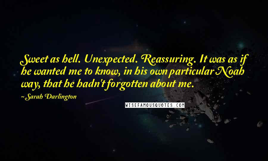 Sarah Darlington quotes: Sweet as hell. Unexpected. Reassuring. It was as if he wanted me to know, in his own particular Noah way, that he hadn't forgotten about me.