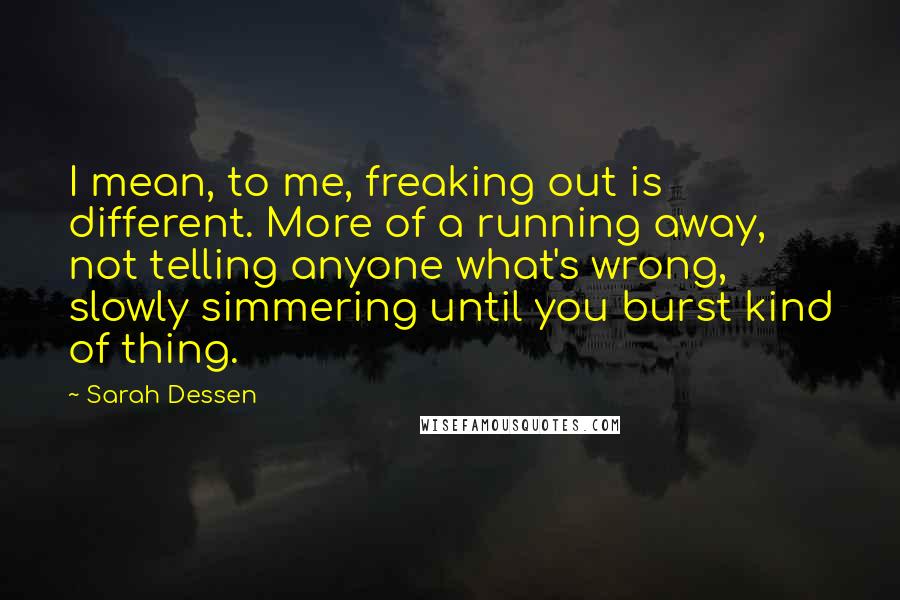 Sarah Dessen quotes: I mean, to me, freaking out is different. More of a running away, not telling anyone what's wrong, slowly simmering until you burst kind of thing. Sarah Dessen quotes: I mean, to me, freaking out is different. More of a running away, not telling anyone what's wrong, slowly simmering until you burst kind of thing.