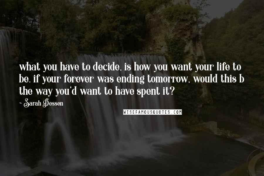 Sarah Dessen quotes: what you have to decide, is how you want your life to be. if your forever was ending tomorrow, would this b the way you'd want to have spent it?