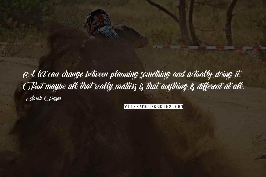 Sarah Dessen quotes: A lot can change between planning something and actually doing it. But maybe all that really matters is that anything is different at all. Sarah Dessen quotes: A lot can change between planning something and actually doing it. But maybe all that really matters is that anything is different at all.