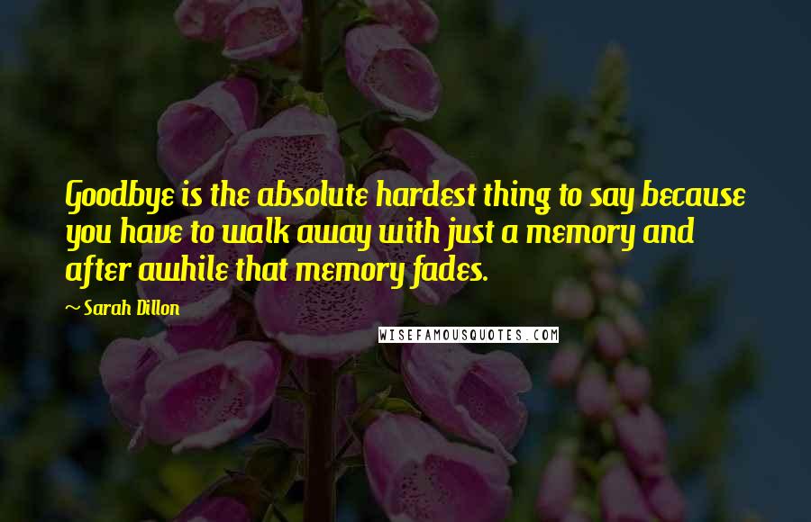Sarah Dillon quotes: Goodbye is the absolute hardest thing to say because you have to walk away with just a memory and after awhile that memory fades.