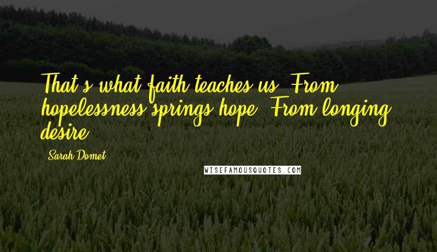 Sarah Domet quotes: That's what faith teaches us: From hopelessness springs hope. From longing, desire. Sarah Domet quotes: That's what faith teaches us: From hopelessness springs hope. From longing, desire.